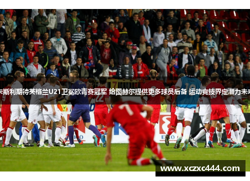卡斯利期待英格兰U21卫冕欧青赛冠军 给图赫尔提供更多球员后备 运动竞技界定潜力未来