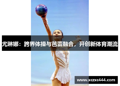 尤琳娜：跨界体操与芭蕾融合，开创新体育潮流